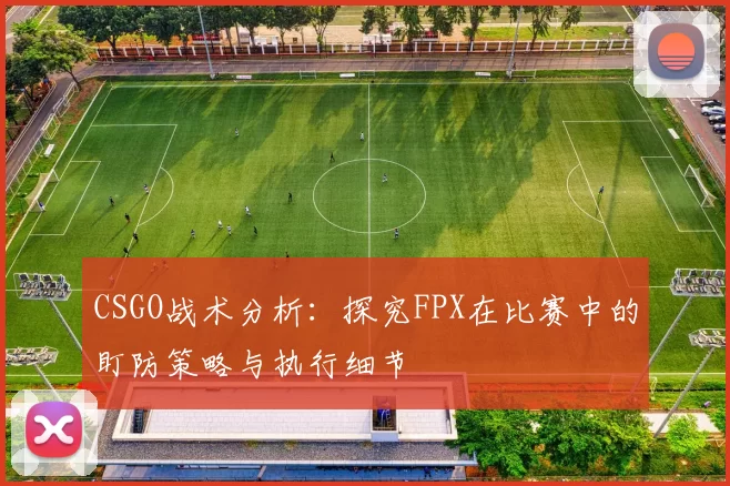CSGO战术分析：探究FPX在比赛中的盯防策略与执行细节