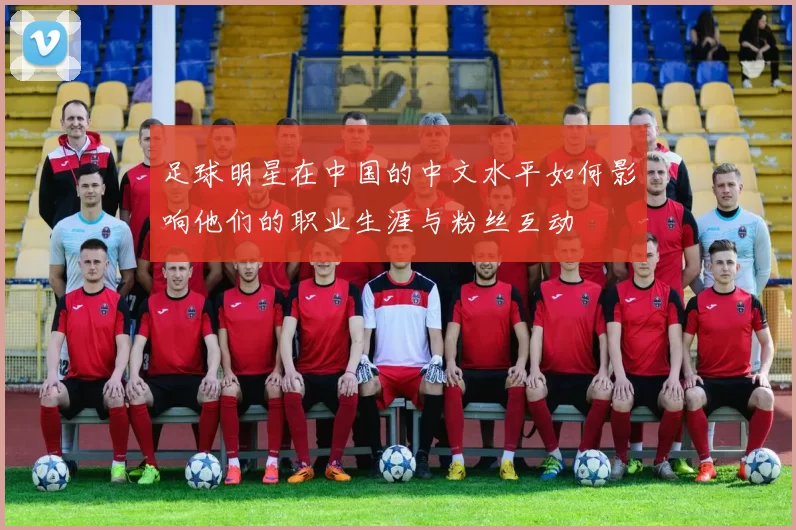 足球明星在中国的中文水平如何影响他们的职业生涯与粉丝互动