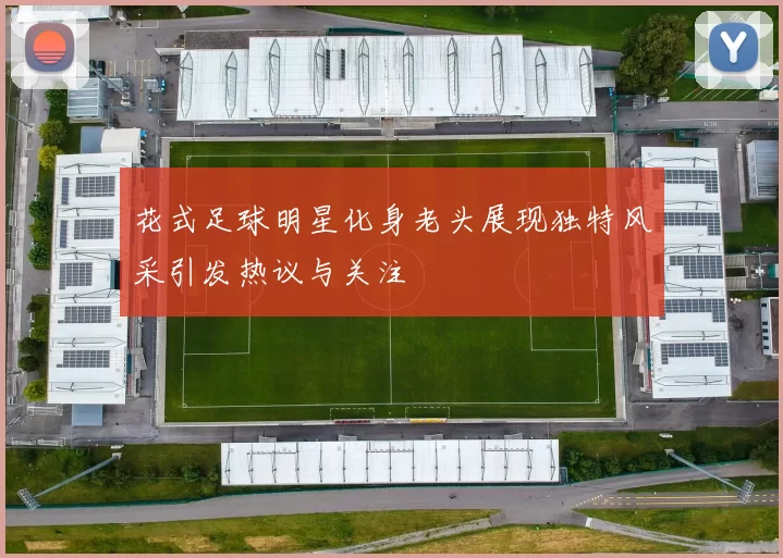花式足球明星化身老头展现独特风采引发热议与关注