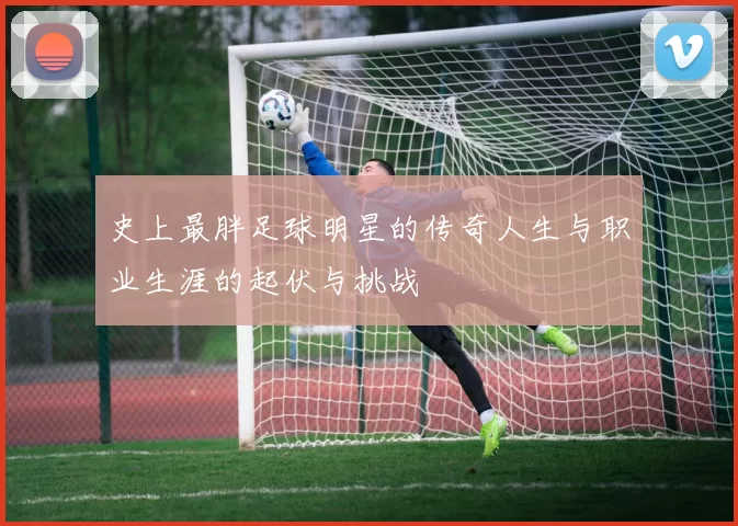 史上最胖足球明星的传奇人生与职业生涯的起伏与挑战