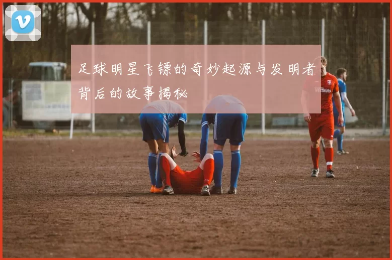 足球明星飞镖的奇妙起源与发明者背后的故事揭秘