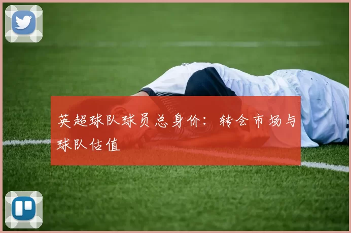英超球队球员总身价：转会市场与球队估值