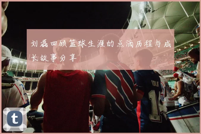 刘磊回顾篮球生涯的点滴历程与成长故事分享