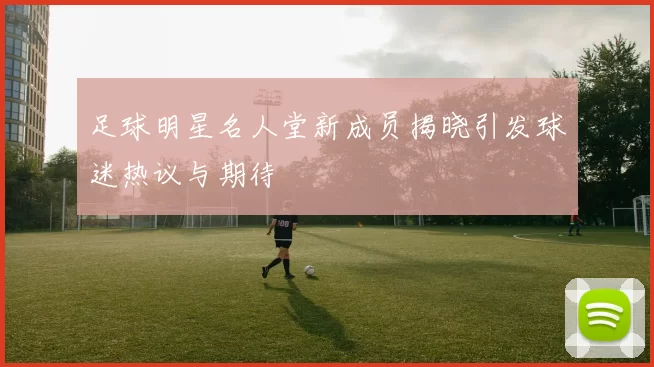 足球明星名人堂新成员揭晓引发球迷热议与期待