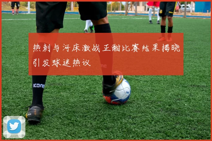 热刺与河床激战正酣比赛结果揭晓引发球迷热议