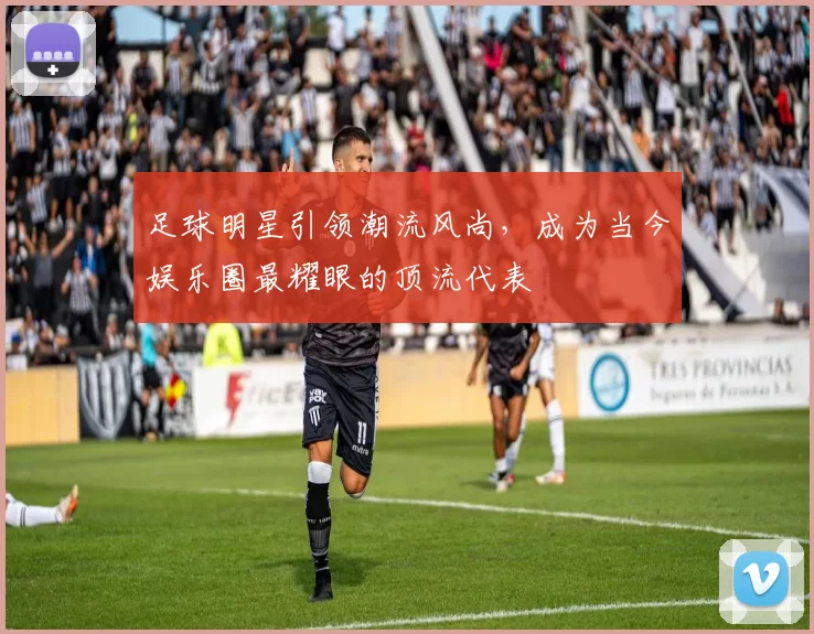 足球明星引领潮流风尚，成为当今娱乐圈最耀眼的顶流代表