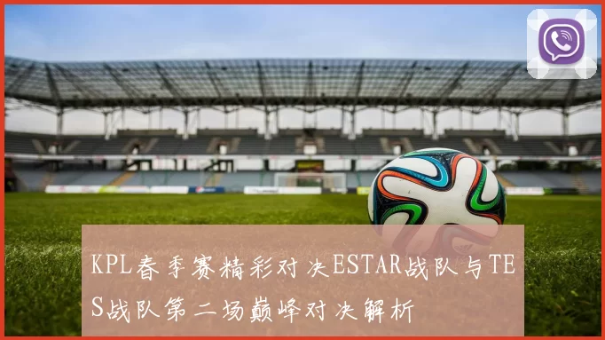 KPL春季赛精彩对决ESTAR战队与TES战队第二场巅峰对决解析