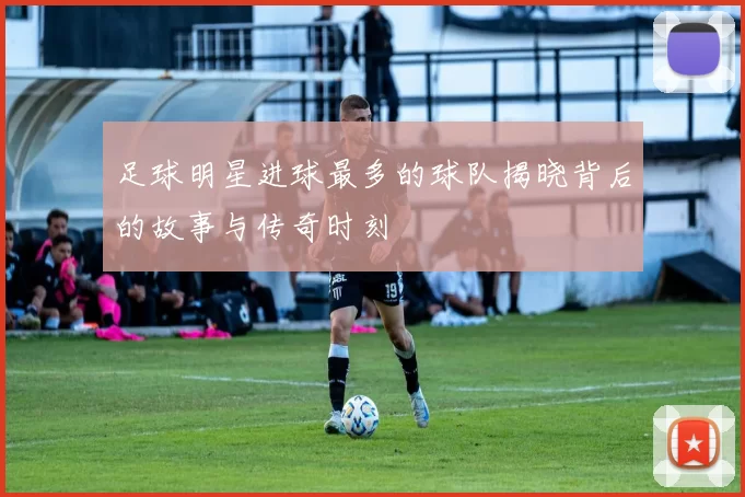 足球明星进球最多的球队揭晓背后的故事与传奇时刻