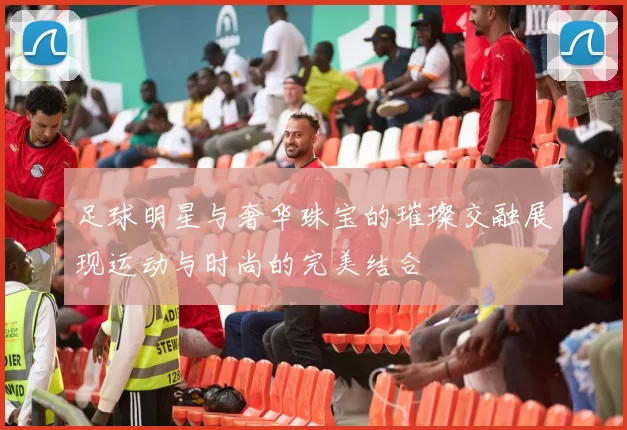 足球明星与奢华珠宝的璀璨交融展现运动与时尚的完美结合