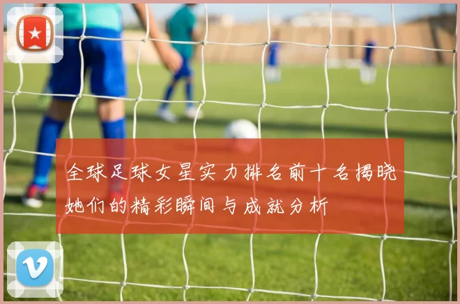 全球足球女星实力排名前十名揭晓她们的精彩瞬间与成就分析