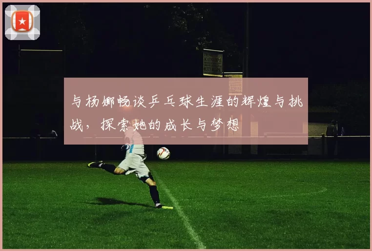 与杨娜畅谈乒乓球生涯的辉煌与挑战，探索她的成长与梦想
