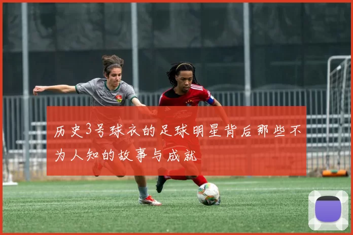 历史3号球衣的足球明星背后那些不为人知的故事与成就