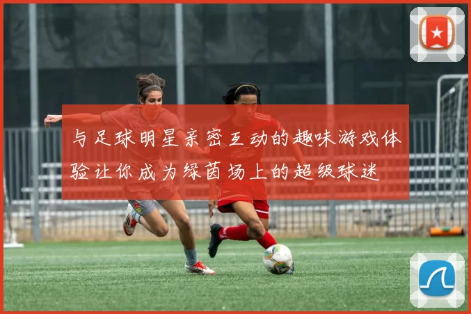 与足球明星亲密互动的趣味游戏体验让你成为绿茵场上的超级球迷