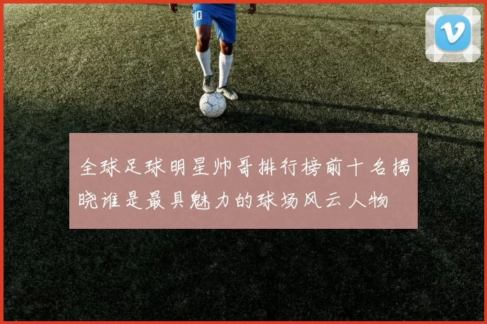 全球足球明星帅哥排行榜前十名揭晓谁是最具魅力的球场风云人物