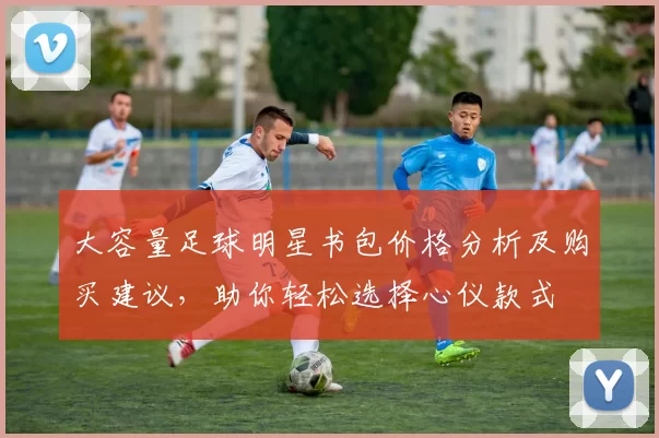 大容量足球明星书包价格分析及购买建议，助你轻松选择心仪款式
