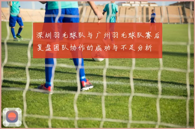 深圳羽毛球队与广州羽毛球队赛后复盘团队协作的成功与不足分析