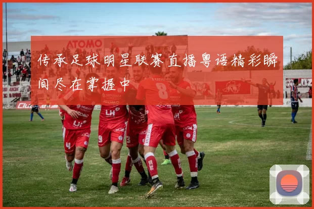 传承足球明星联赛直播粤语精彩瞬间尽在掌握中