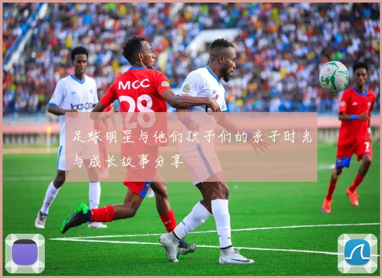 足球明星与他们孩子们的亲子时光与成长故事分享