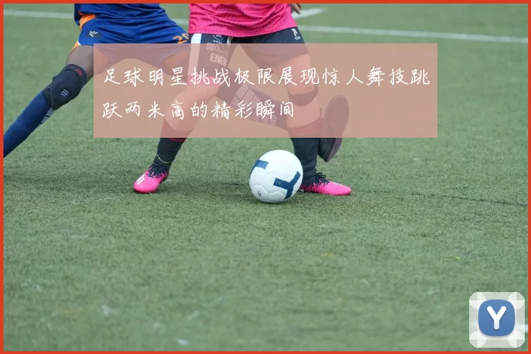 足球明星挑战极限展现惊人舞技跳跃两米高的精彩瞬间