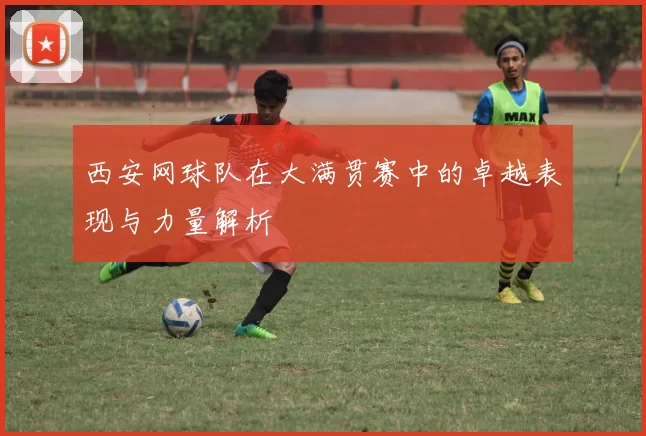 西安网球队在大满贯赛中的卓越表现与力量解析