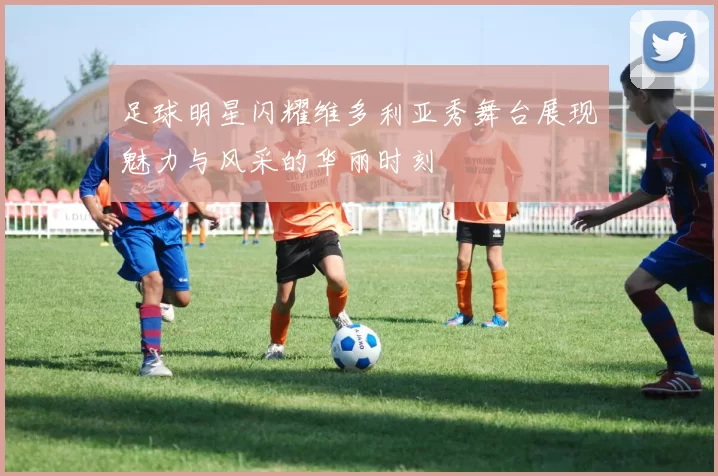 足球明星闪耀维多利亚秀舞台展现魅力与风采的华丽时刻