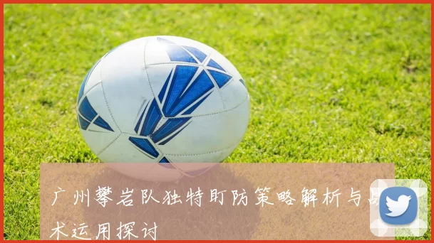 广州攀岩队独特盯防策略解析与战术运用探讨