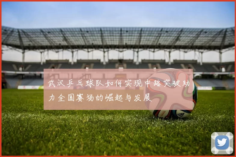 武汉乒乓球队如何实现中路突破助力全国赛场的崛起与发展