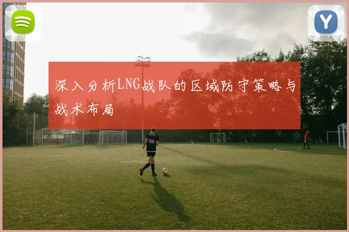 深入分析LNG战队的区域防守策略与战术布局