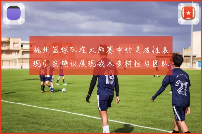 杭州篮球队在大师赛中的灵活性表现引发热议展现战术多样性与团队协作能力