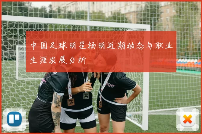中国足球明星杨明近期动态与职业生涯发展分析