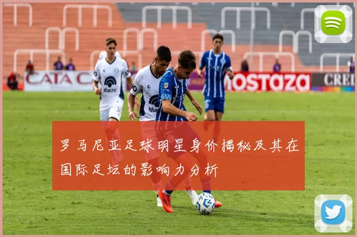 罗马尼亚足球明星身价揭秘及其在国际足坛的影响力分析