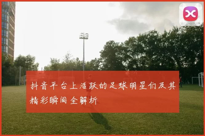 抖音平台上活跃的足球明星们及其精彩瞬间全解析