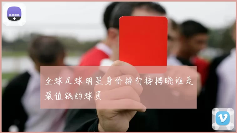全球足球明星身价排行榜揭晓谁是最值钱的球员