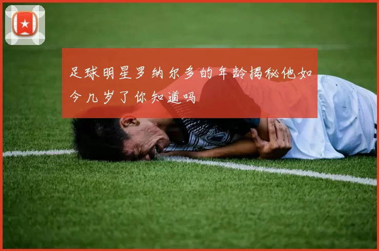 足球明星罗纳尔多的年龄揭秘他如今几岁了你知道吗