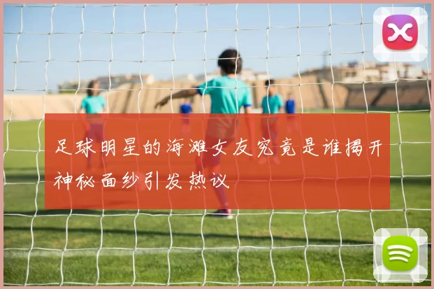足球明星的海滩女友究竟是谁揭开神秘面纱引发热议