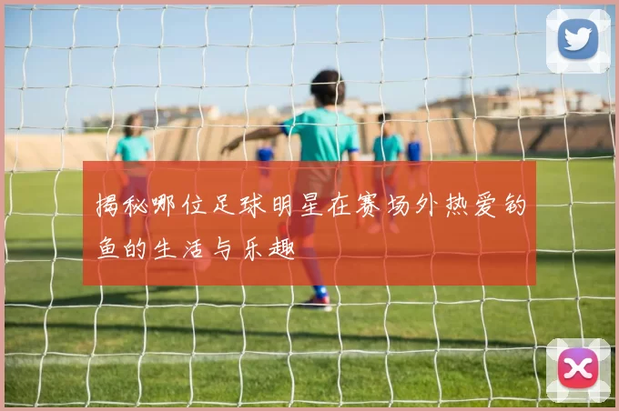 揭秘哪位足球明星在赛场外热爱钓鱼的生活与乐趣