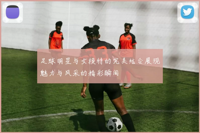 足球明星与女模特的完美结合展现魅力与风采的精彩瞬间