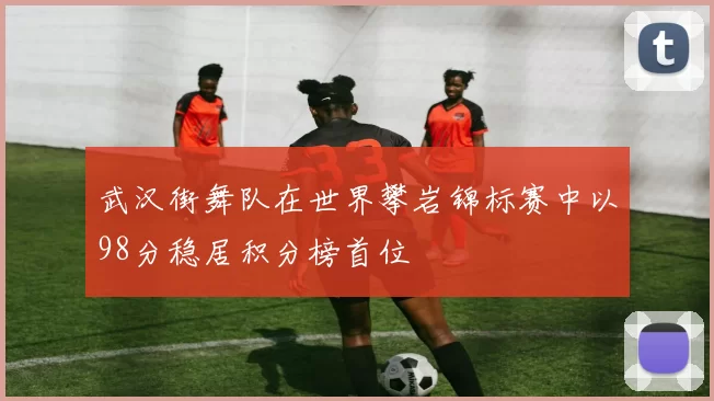武汉街舞队在世界攀岩锦标赛中以98分稳居积分榜首位