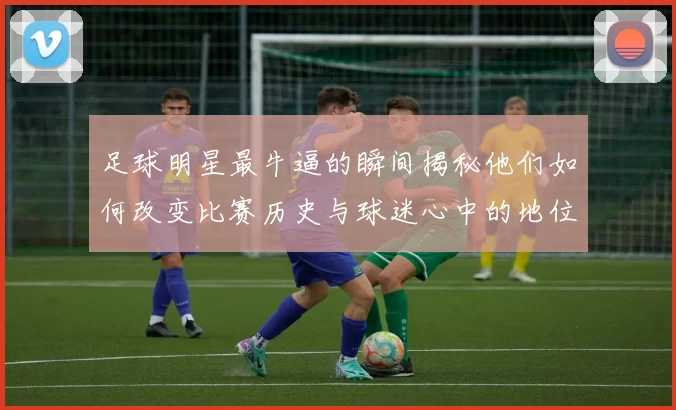 足球明星最牛逼的瞬间揭秘他们如何改变比赛历史与球迷心中的地位
