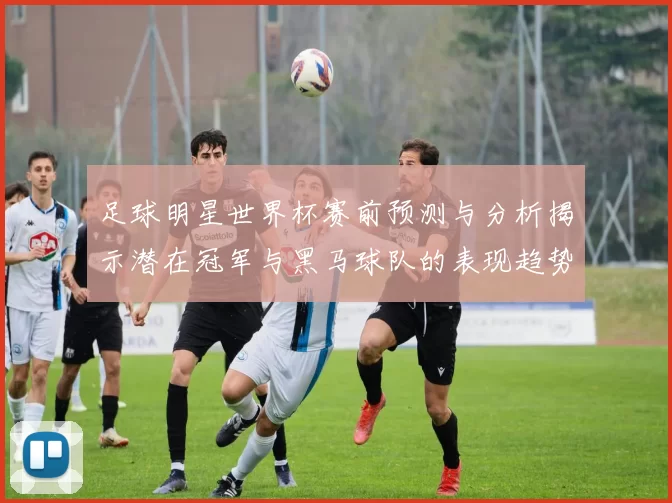 足球明星世界杯赛前预测与分析揭示潜在冠军与黑马球队的表现趋势