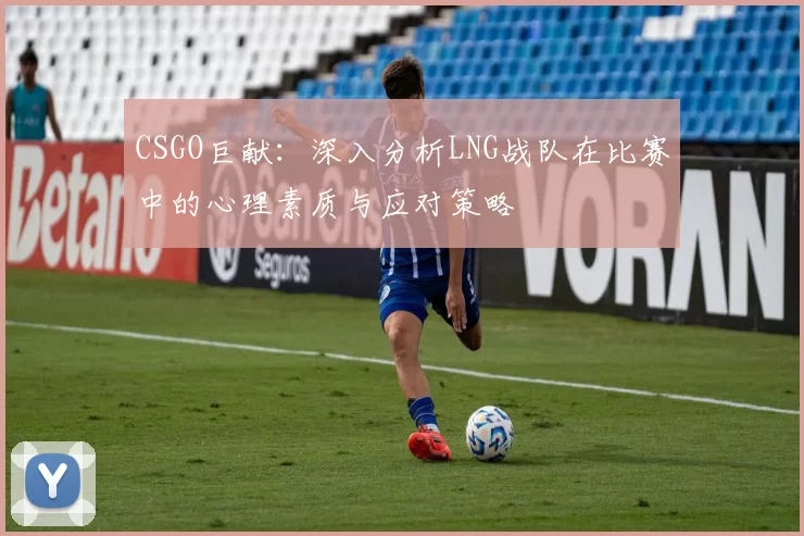 CSGO巨献：深入分析LNG战队在比赛中的心理素质与应对策略