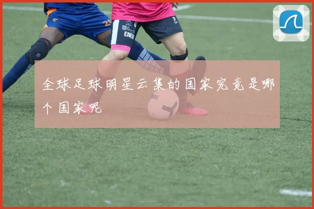 全球足球明星云集的国家究竟是哪个国家呢