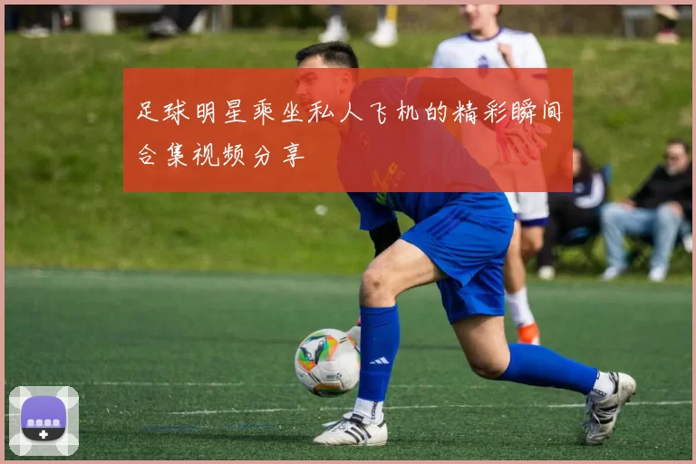 足球明星乘坐私人飞机的精彩瞬间合集视频分享