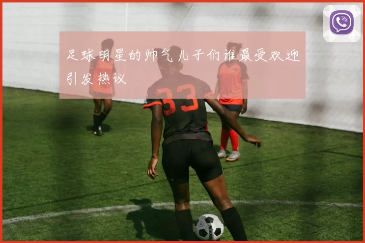 足球明星的帅气儿子们谁最受欢迎引发热议