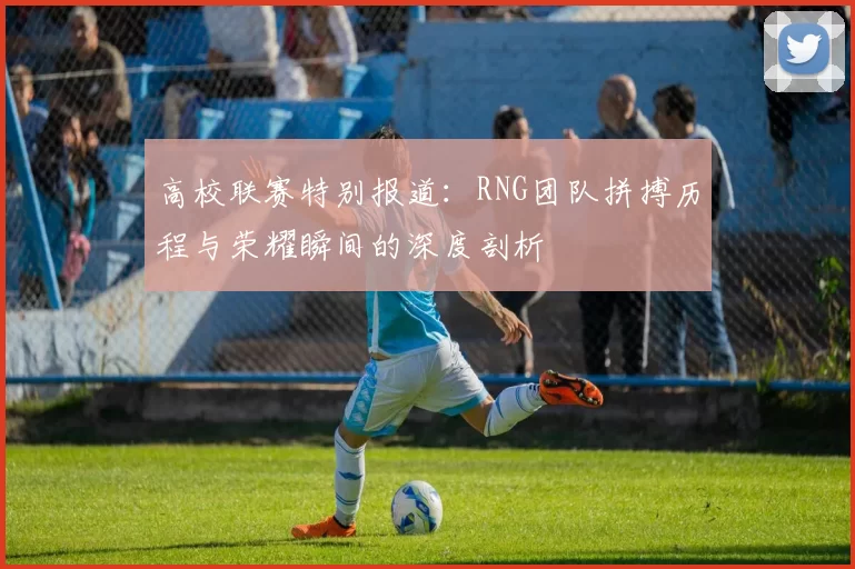 高校联赛特别报道：RNG团队拼搏历程与荣耀瞬间的深度剖析