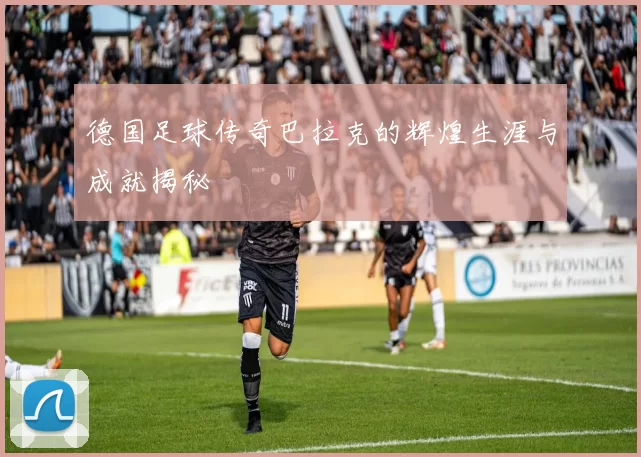 德国足球传奇巴拉克的辉煌生涯与成就揭秘