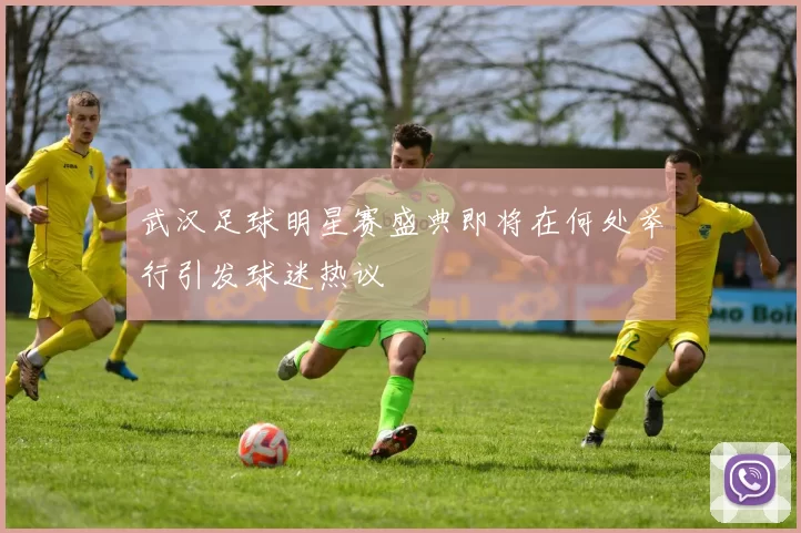 武汉足球明星赛盛典即将在何处举行引发球迷热议