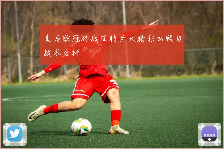 皇马欧冠对战亚特兰大精彩回顾与战术分析
