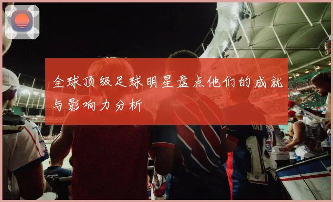 全球顶级足球明星盘点他们的成就与影响力分析