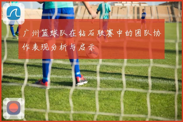 广州篮球队在钻石联赛中的团队协作表现分析与启示